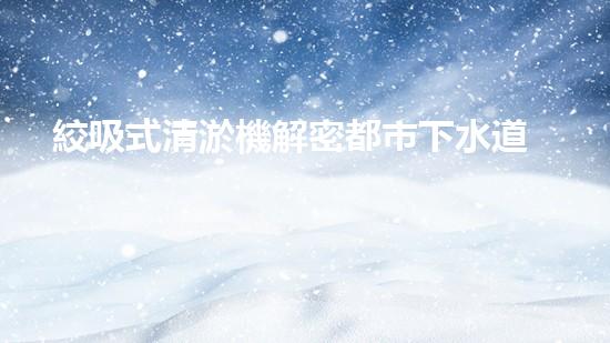 絞吸式清淤機解密都市下水道：深度揭秘都市清淤工程現(xiàn)狀！